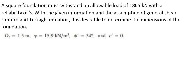 A square foundation must withstand an allowable load of 1805 kN with a
reliability of 3. With the given information and the assumption of general shear
rupture and Terzaghi equation, it is desirable to determine the dimensions of the
foundation.
D, = 1.5 m, y = 15.9 kN/m', o' = 34°, and c' = 0.
