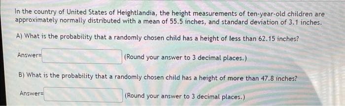 In the country of United States of Heightlandia, the height measurements of ten-year-old children are
approximately normally distributed with a mean of 55.5 inches, and standard deviation of 3.1 inches.
A) What is the probability that a randomly chosen child has a height of less than 62.15 inches?
Answer=
(Round your answer to 3 decimal places.)
B) What is the probability that a randomly chosen child has a height of more than 47.8 inches?
Answer=
(Round your answer to 3 decimal places.)
