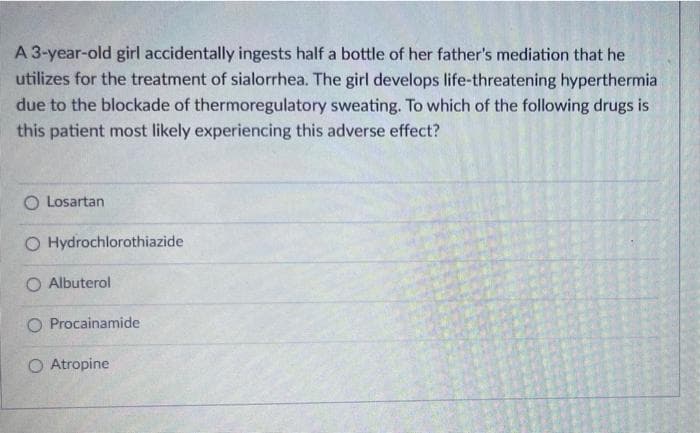 A 3-year-old girl accidentally ingests half a bottle of her father's mediation that he
utilizes for the treatment of sialorrhea. The girl develops life-threatening hyperthermia
due to the blockade of thermoregulatory sweating. To which of the following drugs
this patient most likely experiencing this adverse effect?
O Losartan
O Hydrochlorothiazide
O Albuterol
O Procainamide
O Atropine
