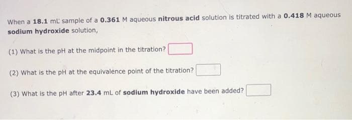 When a 18.1 mL' sample of a 0.361 M aqueous nitrous acid solution is titrated with a 0.418 M aqueous
sodium hydroxide solution,
(1) What is the pH at the midpoint in the titration?
(2) What is the pH at the equivalence point of the titration?
(3) What is the pH after 23.4 mL of sodium hydroxide have been added?
