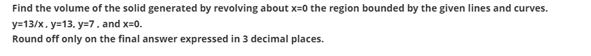 Find the volume of the solid generated by revolving about x=0 the region bounded by the given lines and curves.
y=13/x, y=13, y=7, and x=0.
Round off only on the final answer expressed in 3 decimal places.
