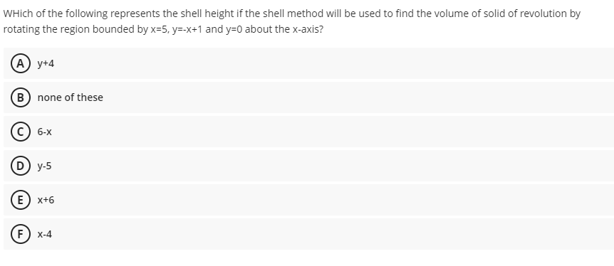 WHich of the following represents the shell height if the shell method will be used to find the volume of solid of revolution by
rotating the region bounded by x=5, y=-x+1 and y=0 about the x-axis?
(A) y+4
B) none of these
6-X
D) y-5
E) x+6
F) x-4
