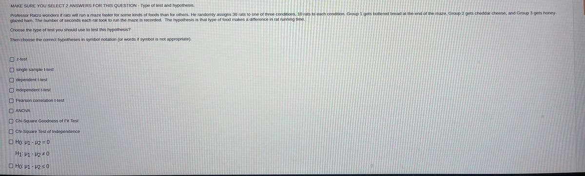 MAKE SURE YOU SELECT 2 ANSWERS FOR THIS QUESTION - Type of test and hypothesis.
Professor Ratzo wonders if rats will run a maze faster for some kinds of foods than for others. He randomly assigns 30 rats to one of three conditions, 10 rats to each condition. Group 1 gets buttered bread at the end of the maze, Group 2 gets cheddar cheese, and Group 3 gets honey-
glazed ham. The number of seconds each rat took to run the maze is recorded. The hypothesis is that type of food makes a difference in rat running time.
Choose the type of test you should use to test this hypothesis?
Then choose the correct hypotheses in symbol notation (or words if symbol is not appropriate).
Z-test
O single sample t-test
dependent t-test
independent t-test
Pearson correlation t-test
ANOVA
Chi-Square Goodness of Fit Test
O Chi-Square Test of Independence
O Ho: µ1 - P2 = 0
H1: P1 - P2 # 0
O Ho: H1 - P2 <0
