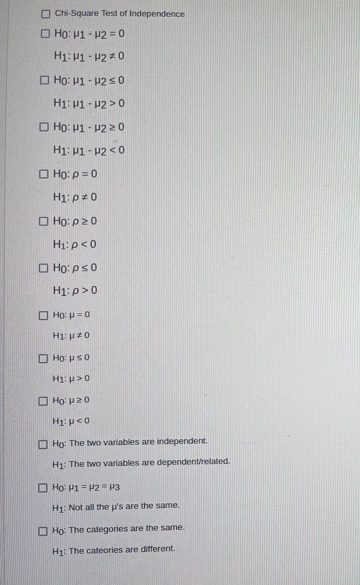 Chi-Square Test of Independence
O Ho: 1- H2 = 0
H1: P1 - P2 0
O Họ: µ1 - P2 <0
H1: µ1 - P2 > 0
O Ho: P1 - H2 > 0
H1: P1 - P2 < 0
O Ho: p = 0
H1:p ± 0
O Ho: p2 0
H1: p < 0
O Họ: ps0
H1: p>0
O
Ho: µ = 0
H1: H#0
I Ho: Hs0
H1: p> 0
I Ho: P20
H1: p < 0
Ho: The two variables are independent.
H1: The two variables are dependent/related.
O Ho: P1 = H2 = P3
H1: Not all the u's are the same.
I Ho: The categories are the same.
H1: The cateories are different.
