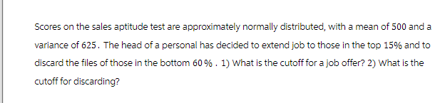 Scores on the sales aptitude test are approximately normally distributed, with a mean of 500 and a
variance of 625. The head of a personal has decided to extend job to those in the top 15% and to
discard the files of those in the bottom 60% . 1) What is the cutoff for a job offer? 2) What is the
cutoff for discarding?