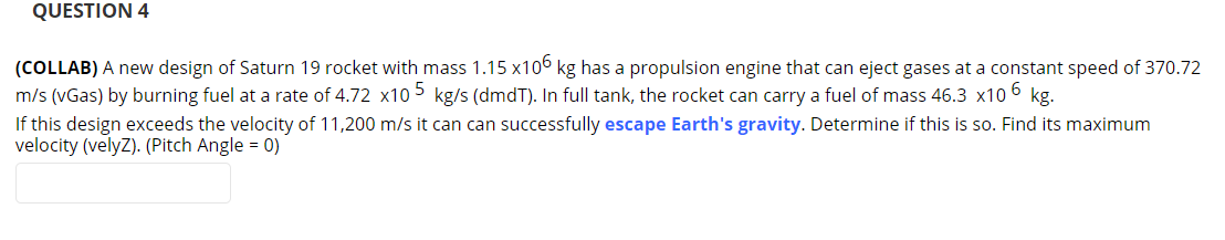 QUESTION 4
(COLLAB) A new design of Saturn 19 rocket with mass 1.15 x106 kg has a propulsion engine that can eject gases at a constant speed of 370.72
m/s (vGas) by burning fuel at a rate of 4.72 x10 5 kg/s (dmdT). In full tank, the rocket can carry a fuel of mass 46.3 x10 6 kg.
If this design exceeds the velocity of 11,200 m/s it can can successfully escape Earth's gravity. Determine if this is so. Find its maximum
velocity (velyz). (Pitch Angle = 0)
