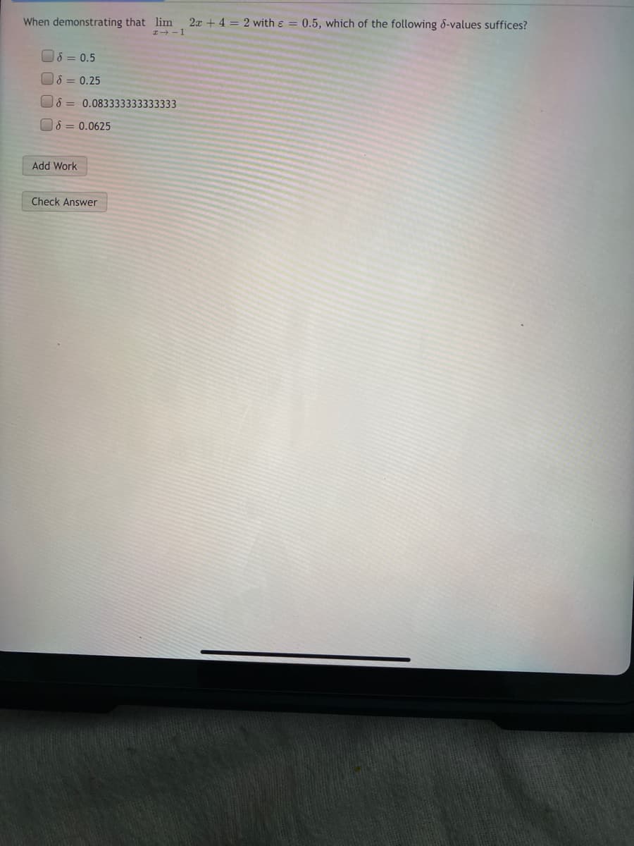 When demonstrating that lim
I-1
2x + 4 = 2 with & = 0.5, which of the following 8-values suffices?
8 = 0.5
8 = 0.25
8 = 0.083333333333333
8 = 0.0625
Add Work
Check Answer
