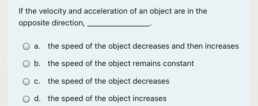 If the velocity and acceleration of an object are in the
opposite direction,
a. the speed of the object decreases and then increases
b. the speed of the object remains constant
the speed of the object decreases
d. the speed of the object increases
