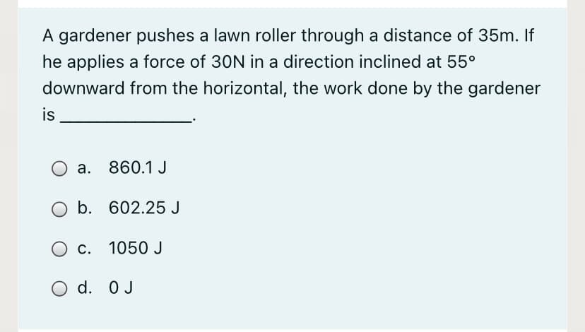 A gardener pushes a lawn roller through a distance of 35m. If
he applies a force of 30N in a direction inclined at 55°
downward from the horizontal, the work done by the gardener
is
O a. 860.1 J
b. 602.25 J
c. 1050 J
O d. 0 J
