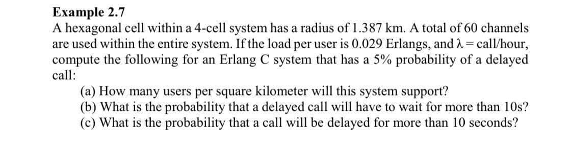 Ехample 2.7
A hexagonal cell within a 4-cell system has a radius of 1.387 km. A total of 60 channels
are used within the entire system. If the load per user is 0.029 Erlangs, and 2= call/hour,
compute the following for an Erlang C system that has a 5% probability of a delayed
call:
(a) How many users per square kilometer will this system support?
(b) What is the probability that a delayed call will have to wait for more than 10s?
(c) What is the probability that a call will be delayed for more than 10 seconds?
