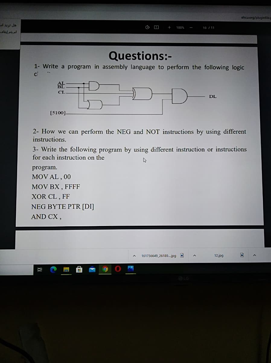 ehcu.org/pluginfile.
هل ترید اس
لم يقم إيقاف
+
100%
10 / 11
Questions:-
1- Write a program in assembly language to perform the following logic
ci
CI
DL
[5100].
2- How we can perform the NEG and NOT instructions by using different
instructions.
3- Write the following program by using different instruction or instructions
for each instruction on the
program.
MOV AL , 00
MOV BX , FFFF
XOR CL , FF
NEG BYTE PTR [DI]
AND CX ,
161756649_26189.jpg O
12.jpg
LG
