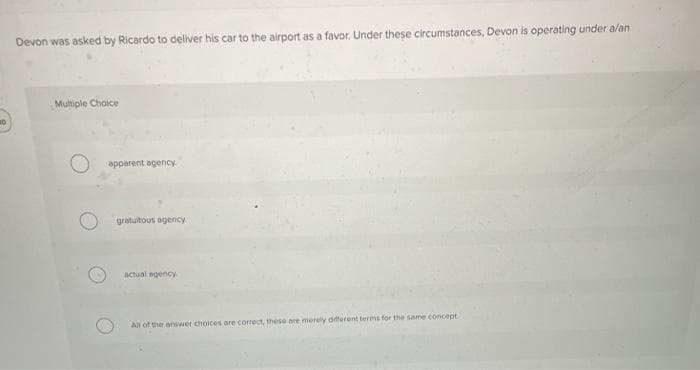 10
Devon was asked by Ricardo to deliver his car to the airport as a favor. Under these circumstances, Devon is operating under a/an
Multiple Choice
apparent agency.
gratuitous agency.
actual agency
All of the answer choices are correct, these are merely different terms for the same concept