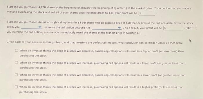 Suppose you purchased 4,700 shares at the beginning of January (the beginning of Quarter 1) at the market price. If you decide that you made a
mistake purchasing the stock and sell all of your shares once the price drops to $30, your profit will be S
Suppose you purchased American-style call options for $3 per share with an exercise price of $50 that expires at the end of March. Given the stock
price, you
exercise the call option because it is
As a result, your profit will be
(Hint: If
you exercise the call option, assume you immediately resell the shares at the highest price in Quarter 1.)
Given each of your answers in this problem, and that investors are perfect call makers, what conclusion can be made? Check all that apply.
When an investor thinks the price of a stock will decrease, purchasing call options will result in a higher profit (or lower loss) than
purchasing the stock.
When an investor thinks the price of a stock will increase, purchasing call options will result in a lower profit (or greater loss) than
purchasing the stock.
When an investor thinks the price of a stock will decrease, purchasing call options will result in a lower profit (or greater loss) than
purchasing the stock.
When an investor thinks the price of a stock will increase, purchasing call options will result in a higher profit (or lower loss) than
purchasing the stock.