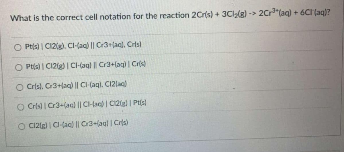 What is the correct cell notation for the reaction 2Cr(s) + 3Cl₂(g) -> 2Cr³+ (aq) + 6Cl(aq)?
O Pt(s) | C12(g), Cl-(aq) || Cr3+(aq), Cr(s)
O Pt(s) | C12(g) | Cl-(aq) || Cr3+(aq) | Cr(s)
O Cr(s), Cr3+(aq) || CI-(aq). C12(aq)
O Cr(s) | Cr3+(aq) || Cl-(aq) | C12(g) | Pt(s)
O C12(g) | Cl-(aq) || Cr3+(aq) | Cr(s)