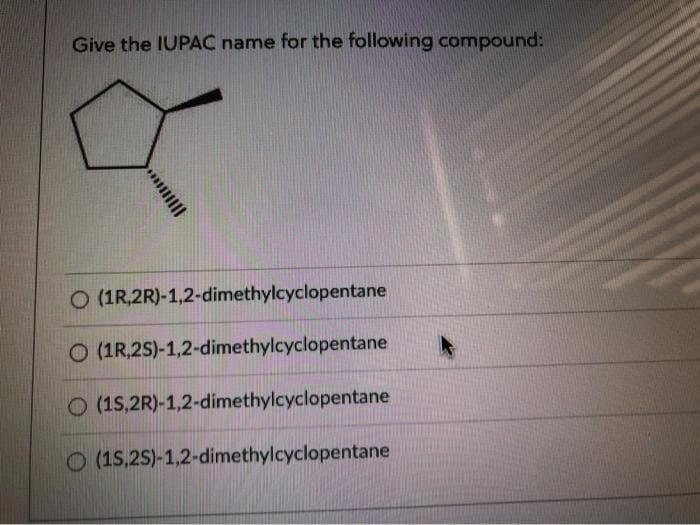 Give the IUPAC name for the following compound:
Q
O (1R,2R)-1,2-dimethylcyclopentane
O (1R,2S)-1,2-dimethylcyclopentane
O (15,2R)-1,2-dimethylcyclopentane
O (15,2S)-1,2-dimethylcyclopentane