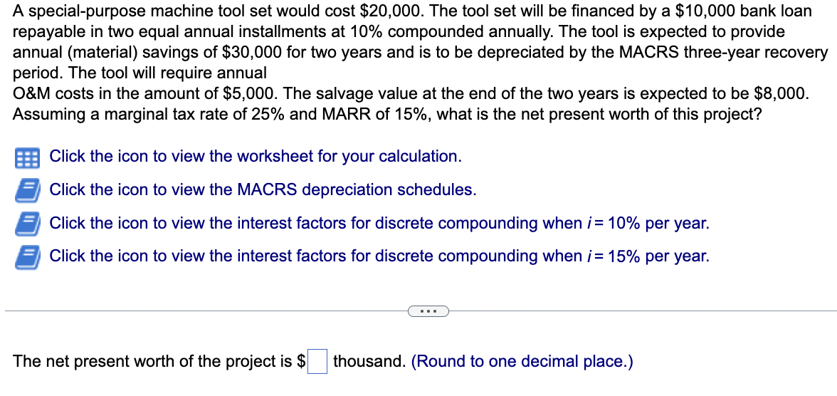 A special-purpose machine tool set would cost $20,000. The tool set will be financed by a $10,000 bank loan
repayable in two equal annual installments at 10% compounded annually. The tool is expected to provide
annual (material) savings of $30,000 for two years and is to be depreciated by the MACRS three-year recovery
period. The tool will require annual
O&M costs in the amount of $5,000. The salvage value at the end of the two years is expected to be $8,000.
Assuming a marginal tax rate of 25% and MARR of 15%, what is the net present worth of this project?
Click the icon to view the worksheet for your calculation.
Click the icon to view the MACRS depreciation schedules.
Click the icon to view the interest factors for discrete compounding when i = 10% per year.
Click the icon to view the interest factors for discrete compounding when i = 15% per year.
The net present worth of the project is $ thousand. (Round to one decimal place.)