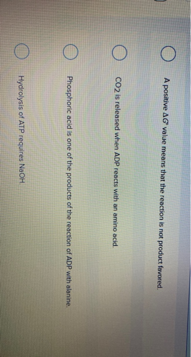 A positive AG value means that the reaction is not product favored.
CO2 is released when ADP reacts with an amino acid.
Phosphoric acid is one of the products of the reaction of ADP with alanine.
Hydrolysis of ATP requires NaOH.