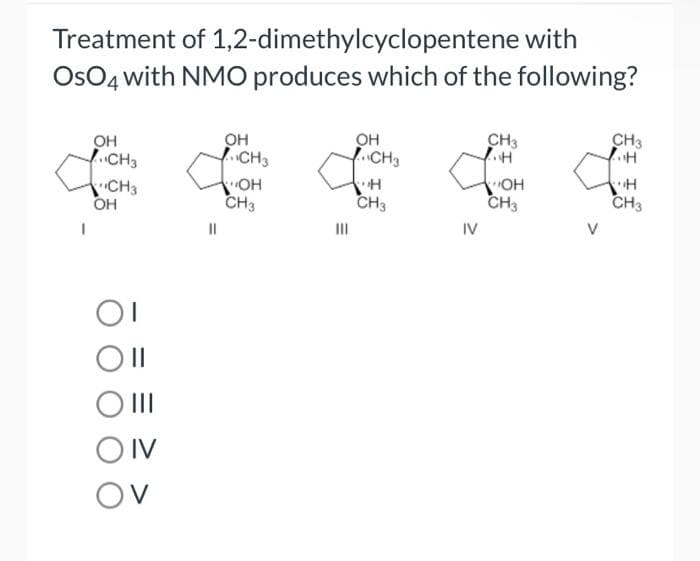 Treatment of 1,2-dimethylcyclopentene with
OsO4 with NMO produces which of the following?
1
OH
CH3
CH3
OH
OI
O II
|||
OIV
OV
OH
CH3
A
||
OH
CH3
OH
CH3
H
CH3
CH3
..H
for
OH
CH3
IV
CH3
..H
H
CH3