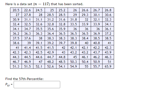 Here is a data set (n = 117) that has been sorted.
20.5
22.6 24.5
25
25.2
26 26.6
27
27.8
28.5
28.5
29
29.3
28
31.1 31.2 31.6
30.9
31.1
31.8
32
32.4 32.5
32.6 32.8
32.8
33.5 33.9
34.1 34.7 35.5 35.6 35.9
36
36
36.2 36.3
36.3
36.4 36.5 36.5 36.5
37.5 37.6
38.6
39
38 38.3 38.3 38.3 38.4
39.1 39.2 39.7 39.8
41 41.4 41.5 41.5 42 42.1
42.3 42.3 42.5 42.9
44.3 44.5 44.6 44.7 44.8
46.7 46.9 47 48.2 48.5
51.5 52.1
43 43.2
51.3
52.6 54.1 54.9
Find the 57th-Percentile:
=
26.7
26.8
30.1 30.6
32.1
32.3
33.9
34.1
36
36.1
36.9
37.2
38.5
38.5
40.8
41
40
42.1 42.2
42.3
43.2 43.7
43.9
46.1 46.2 46.3
50.9
51
55.7
65.9
45
50.3 50.4
55