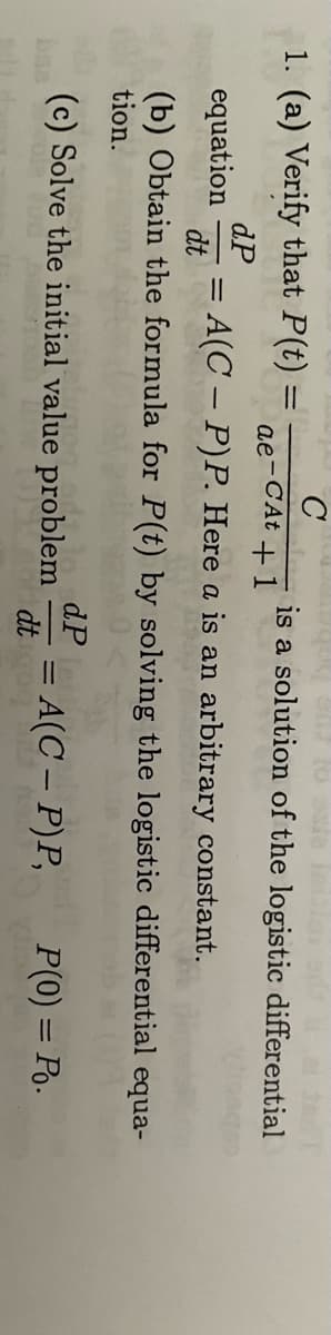 C
ae-CAt +1
1. (a) Verify that P(t)
dP
equation = A(C - P)P. Here a is an arbitrary constant.
dt
=
is a solution of the logistic differential
(b) Obtain the formula for P(t) by solving the logistic differential equa-
tion.
P(0) = Po.
(c) Solve the initial value problem = A(C - P)P,
dP
dt