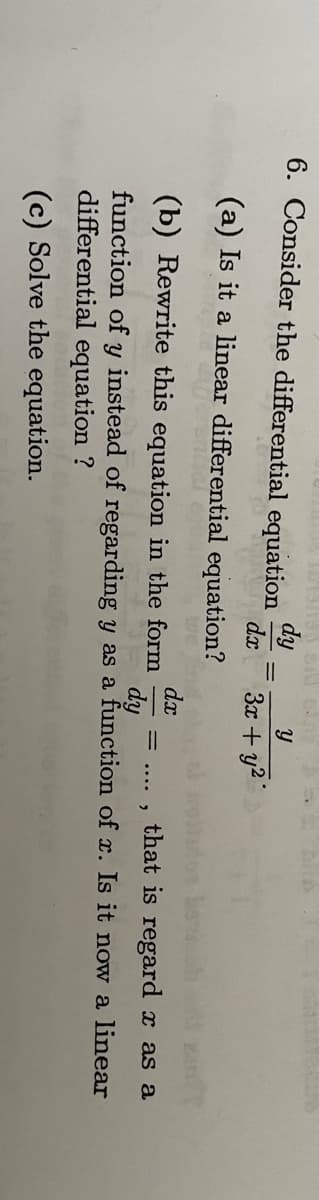 dy
6. Consider the differential equation
(a) Is it a linear differential equation?
dx
an
dx
(b) Rewrite this equation in the form
that is regard x as a
dy
function of y instead of regarding y as a function of x. Is it now a linear
differential equation ?
(c) Solve the equation.
y
3x + y²
= .... 9