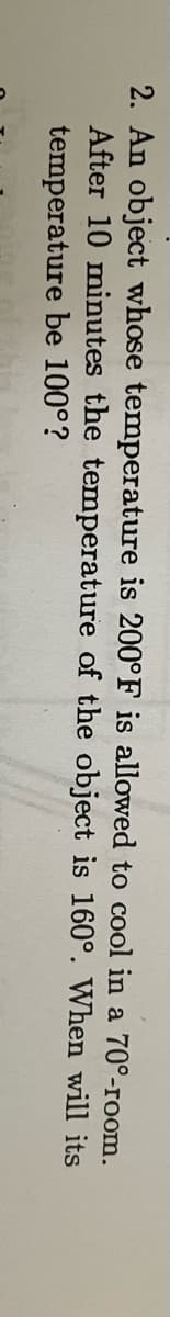 2. An object whose temperature is 200°F is allowed to cool in a 70°-room.
After 10 minutes the temperature of the object is 160°. When will its
temperature be 100°?