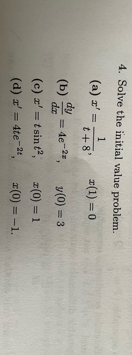 4. Solve the initial value problem.
1
x(1) = 0
t + 8'
(a) x' =
=
(b) dy
dx
(c) x' = tsin t²,
(d) x' = 4te-2t
= 4e-2²,
2
y (0) = 3
I (0) = 1
x(0) = -1.