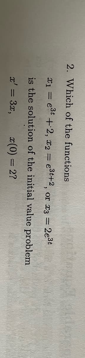 2. Which of the functions
x₁ = e³t+2, x2 = e³t+2, or x3 =
www
is the solution of the initial value problem
x' = 3x,
x(0) = 2?
2e³t