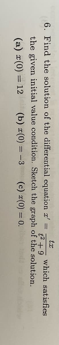 tx
t² + 9
the given initial value condition. Sketch the graph of the solution.
(a) x(0) = 12
(b) x(0) = -3
(c) x(0) = 0.
6. Find the solution of the differential equation x'
=
which satisfies