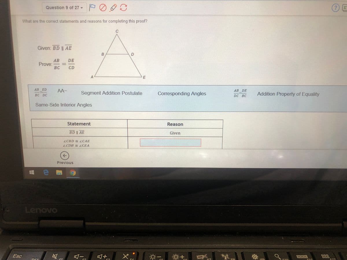 Question 9 of 27 -
What are the correct statements and reasons for completing this proof?
Given: BD || AE
D.
AB
Prove:
BC
DE
CD
АВ ED
AA-
AB DE
Segment Addition Postulate
Corresponding Angles
Addition Property of Equality
BC DC
DC BC
Same-Side Interior Angles
Statement
Reason
BD AE
Given
ZCBD LCAE
2CDB CEA
Previous
Lenovo
Esc
Eal k
E3
F12
CD
