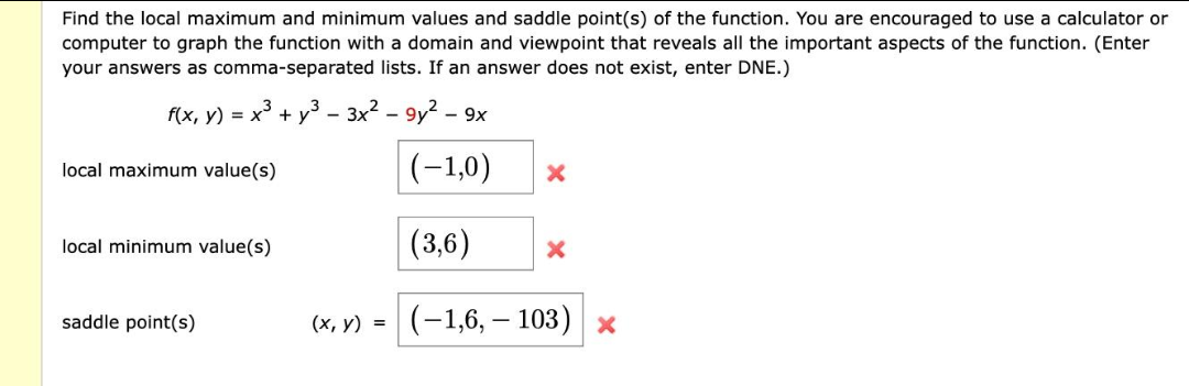 Find the local maximum and minimum values and saddle point(s) of the function. You are encouraged to use a calculator or
computer to graph the function with a domain and viewpoint that reveals all the important aspects of the function. (Enter
your answers as comma-separated lists. If an answer does not exist, enter DNE.)
f(x, y) = x² + y² - 3x² - 9y² - 9x
(-1,0)
(3,6)
(-1,6,- 103) x
local maximum value(s)
local minimum value(s)
saddle point(s)
(x, y) =
X
X