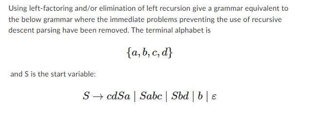 Using left-factoring and/or elimination of left recursion give a grammar equivalent to
the below grammar where the immediate problems preventing the use of recursive
descent parsing have been removed. The terminal alphabet is
{a,b,c,d}
and S is the start variable:
ScdSa Sabc | Sbd | be
1