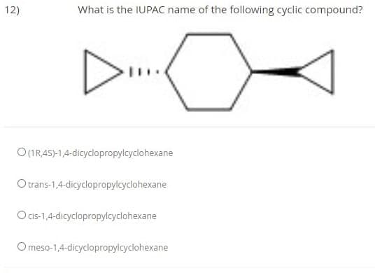 12)
What is the IUPAC name of the following cyclic compound?
O(IR,45)-1,4-dicyclopropylcyclohexane
Otrans-1,4-dicyclopropylcyclohexane
Ocis-1,4-dicyclopropylcyclohexane
O meso-1,4-dicyclopropylcyclohexane
