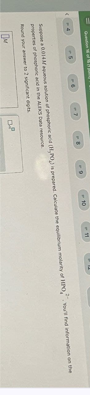 Question 16 of 16 (1 pomy
<
<= 4
= 5
6
= 7
= 8
9
=10
11
12
Suppose a 0.014.M aqueous solution of phosphoric acid (H3PO4) is prepared. Calculate the equilibrium molarity of HPO. You'll find information on the
properties of phosphoric acid in the ALEKS Data resource.
Round your answer to 2 significant digits.
Ом