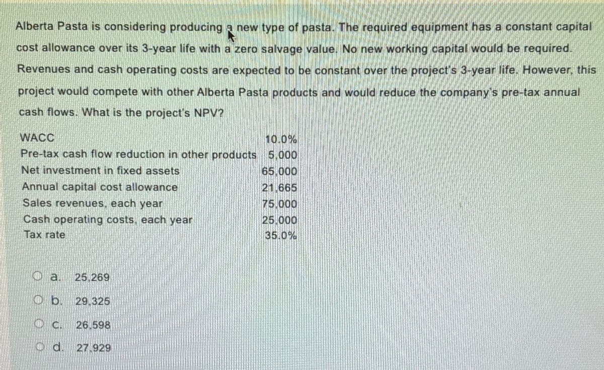 Alberta Pasta is considering producing a new type of pasta. The required equipment has a constant capital
cost allowance over its 3-year life with a zero salvage value. No new working capital would be required.
Revenues and cash operating costs are expected to be constant over the project's 3-year life. However, this
project would compete with other Alberta Pasta products and would reduce the company's pre-tax annual
cash flows. What is the project's NPV?
WACC
10.0%
Pre-tax cash flow reduction in other products 5,000
Net investment in fixed assets
65.000
Annual capital cost allowance
21.665
Sales revenues, each year
75.000
Cash operating costs, each year
25.000
Tax rate
35.0%
a.
25,269
Ob. 29,325
C.
26.598
Od. 27.929