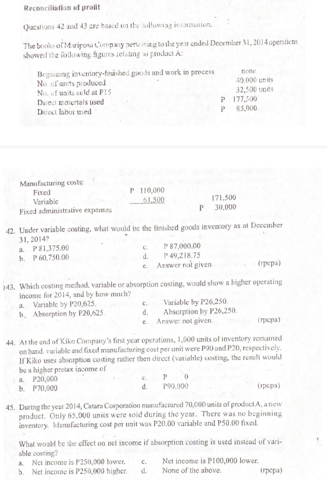 Reconciliation of profit
Questions 42 and 43 are based on the following iniormation.
The books of Mariposa Company pertaining to the year ended December 31, 2014 operations,
showed the following figures relating io product A:
Beginning inventory-finished goods and work in process
No. of units produced
No. of units sold at P15
Direct materials used
Direct labor used
none
40,000 units
32,500 units
P 177,500
85,000
Manufacturing costs:
Fixed
P 110,000
Variable
61,500
171.500
30,000
Fixed administrative expenses
42. Under variable costing, what would be the finished goods inventory as at December
31, 2014?
P81,375.00
P 60,750.00
P 87,000.00
P 49,218.75
Answer not given
с.
а.
b.
d.
(грера)
е.
)43. Which costing method, variable or absorption costing, would show a higher operating
income for 2014, and by how much?
Variable by P20,625.
b. Absorption by P20,625.
Variable by P26,250.
Absorption by P26,250.
Answer not given.
с.
a.
d.
(грера)
e.
44. At the end of Kiko Company's first year operations, 1,000 units of inventory remained
on hand. variable and fixed manufacturing cost per unit were P90 and P20, respectively.
If Kiko uses absorption costing rather then direct (variable) costing, the result would
be a higher pretax income of
a. P20,000
b. P70,000
P 0
P90,000
с.
d.
(трсра)
45. During the year 2014, Catara Corporation manufactured 70,000 units of product A, a new
product. Only 65,000 units were sold during the year. There was no beginning
inventory. Manufacturing cost per unit was P20.00 variable and P50.00 fixed.
What would be the effect on net income if absorption costing is used instead of vari-
able costing?
Net income is P250,000 lower.
b. Net income is P250,000 higher.
Net income is P100,000 lower.
None of the above.
a.
c.
d.
(грсра)
