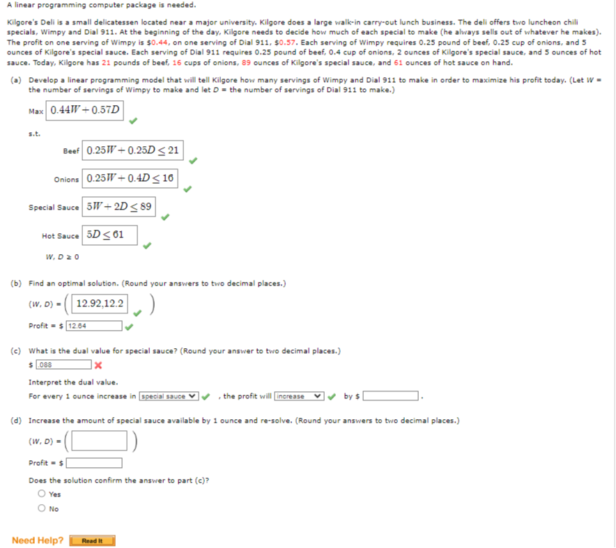 A linear programming computer package is needed.
Kilgore's Deli is a small delicatessen located near a major university. Kilgore does a large walk-in carry-out lunch business. The deli offers two luncheon chili
specials, Wimpy and Dial 911. At the beginning of the day, Kilgore needs to decide how much of each special to make (he always sells out of whatever he makes).
The profit on one serving of Wimpy is $0.44, on one serving of Dial 911, $0.57. Each serving of Wimpy requires 0.25 pound of beef, 0.25 cup of onions, and 5
ounces of Kilgore's special sauce. Each serving of Dial 911 requires 0.25 pound of beef, 0.4 cup of onions, 2 ounces of Kilgore's special sauce, and 5 ounces of hot
sauce. Today, Kilgore has 21 pounds of beef, 16 cups of onions, 89 ounces of Kilgore's special sauce, and 61 ounces of hot sauce on hand.
(a) Develop a linear programming model that will tell Kilgore how many servings of Wimpy and Dial 911 to make in order to maximize his profit today. (Let W =
the number of servings of Wimpy to make and let D = the number of servings of Dial 911 to make.)
Max 0.44W+0.57D
s.t.
Beef 0.25W +0.25D < 21
Onions 0.25W+0.4D < 10
Special Sauce 5W+ 2D ≤89
Hot Sauce 5D < 61
W, DZ0
(b) Find an optimal solution. (Round your answers to two decimal places.)
(W, D) =
12.92,12.2
Profit = $12.64
(c) What is the dual value for special sauce? (Round your answer to two decimal places.)
088
x
Interpret the dual value.
For every 1 ounce increase in special sauce
Profit = $
Does the solution confirm the answer to part (c)?
Yes
(d) Increase the amount of special sauce available by 1 ounce and re-solve. (Round your answers to two decimal places.)
(W, D) =
No
, the profit will increase
Need Help? Read It
by $