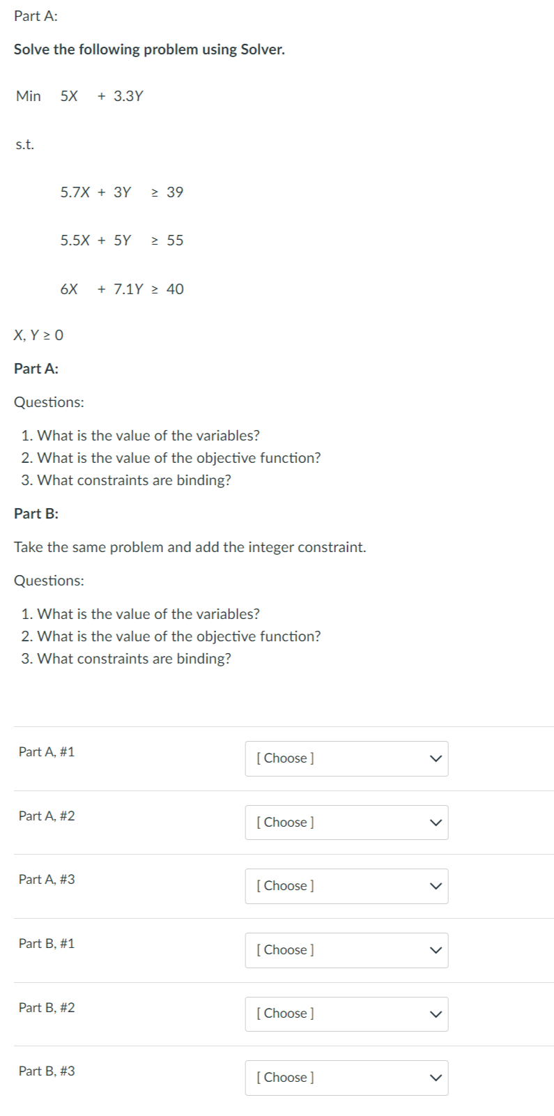 Part A:
Solve the following problem using Solver.
Min 5X + 3.3Y
s.t.
5.7X + 3Y ≥ 39
Part A:
5.5X + 5Y ≥ 55
6X + 7.1Y > 40
X, Y Z 0
Questions:
1. What is the value of the variables?
2. What is the value of the objective function?
3. What constraints are binding?
Part B:
Take the same problem and add the integer constraint.
Questions:
1. What is the value of the variables?
2. What is the value of the objective function?
3. What constraints are binding?
Part A, #1
Part A, #2
Part A, #3
Part B, #1
Part B, #2
Part B, #3
[Choose ]
[Choose ]
[Choose ]
[Choose ]
[Choose ]
[Choose ]