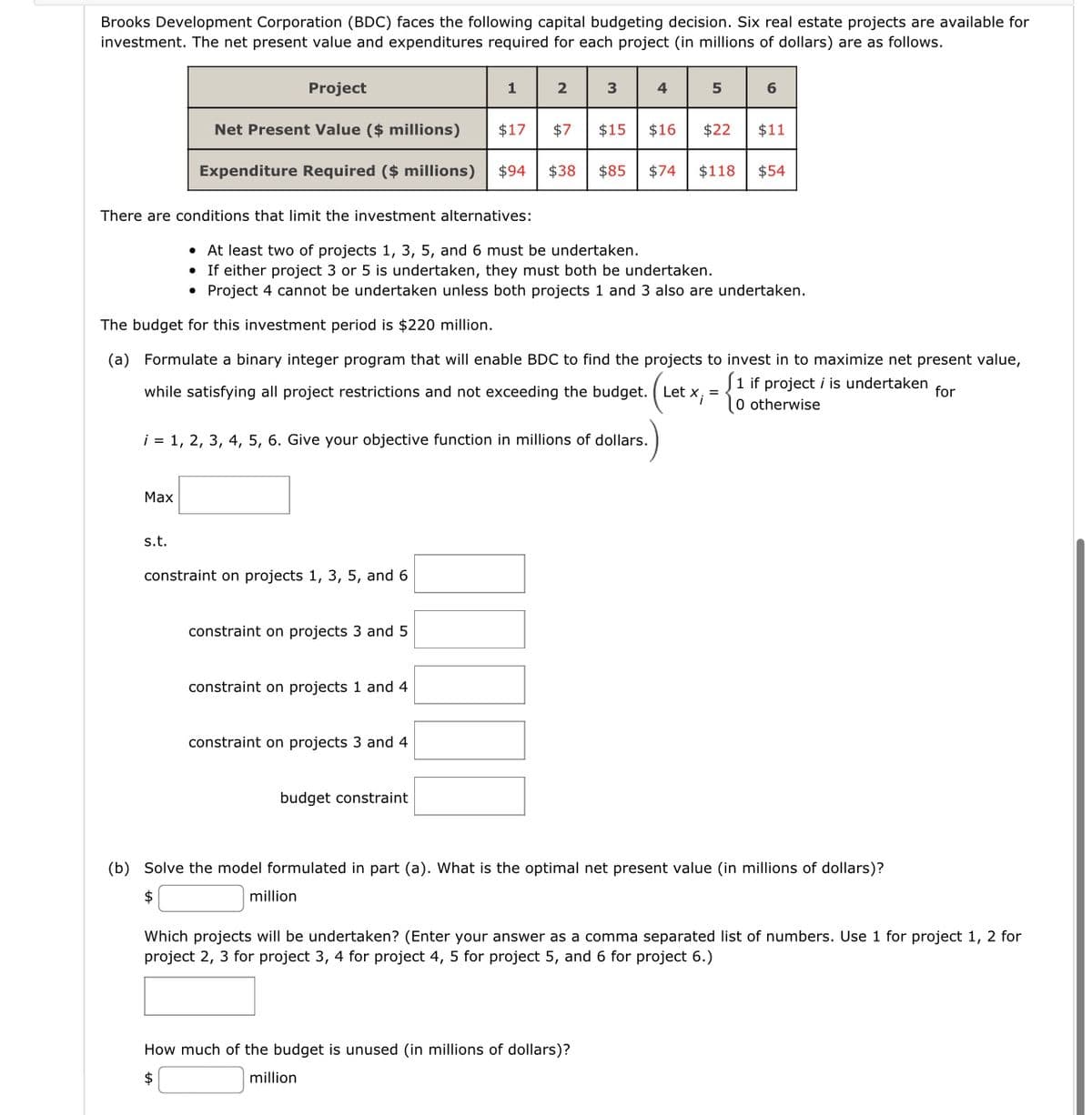 Brooks Development Corporation (BDC) faces the following capital budgeting decision. Six real estate projects are available for
investment. The net present value and expenditures required for each project (in millions of dollars) are as follows.
Project
2 3 4 5 6
Net Present Value ($ millions)
$17 $7
$15 $16 $22 $11
Expenditure Required ($ millions) $94 $38 $85 $74 $118 $54
There are conditions that limit the investment alternatives:
The budget for this investment period is $220 million.
(a) Formulate a binary integer program that will enable BDC to find the projects to invest in to maximize net present value,
1 if project i is undertaken
while satisfying all project restrictions and not exceeding the budget. Let x, =
0 otherwise
for
Max
• At least two of projects 1, 3, 5, and 6 must be undertaken.
• If either project 3 or 5 is undertaken, they must both be undertaken.
●
Project 4 cannot be undertaken unless both projects 1 and 3 also are undertaken.
i = 1, 2, 3, 4, 5, 6. Give your objective function in millions of dollars.
s.t.
constraint on projects 1, 3, 5, and 6
constraint on projects 3 and 5
1
constraint on projects 1 and 4
constraint projects 3 and 4
budget constraint
(b) Solve the model formulated in part (a). What is the optimal net present value (in millions of dollars)?
$
million
Which projects will be undertaken? (Enter your answer as a comma separated list of numbers. Use 1 for project 1, 2 for
project 2, 3 for project 3, 4 for project 4, 5 for project 5, and 6 for project 6.)
How much of the budget is unused (in millions of dollars)?
$
million