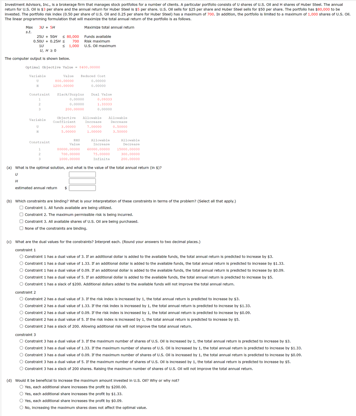 Investment Advisors, Inc., is a brokerage firm that manages stock portfolios for a number of clients. A particular portfolio consists of U shares of U.S. Oil and H shares of Huber Steel. The annual
return for U.S. Oil is $3 per share and the annual return for Huber Steel is $5 per share. U.S. Oil sells for $25 per share and Huber Steel sells for $50 per share. The portfolio has $80,000 to be
invested. The portfolio risk index (0.50 per share of U.S. Oil and 0.25 per share for Huber Steel) has a maximum of 700. In addition, the portfolio is limited to a maximum of 1,000 shares of U.S. Oil.
The linear programming formulation that will maximize the total annual return of the portfolio is as follows.
Maximize total annual return
Max 3U + 5H
s.t.
25U + 50H ≤ 80,000
0.50U +0.25H ≤
700
≤ 1,000
1U
U, H ≥ 0
The computer output is shown below.
Optimal Objective Value = 8400.00000
Variable
U
H
Constraint
1
2
3
Variable
U
H
Constraint
1
2
3
Value
800.00000
1200.00000
estimated annual return
Slack/Surplus Dual Value
0.09333
1.33333
0.00000
0.00000
0.00000
200.00000
Funds available
Risk maximum
U.S. Oil maximum
Objective Allowable
Coefficient
Increase
7.00000
1.00000
3.00000
5.00000
Reduced Cost
0.00000
0.00000
RHS
Value
80000.00000
700.00000
1000.00000
Allowable
Decrease
0.50000
3.50000
Allowable
Increase
60000.00000
75.00000
Infinite
Allowable
Decrease
15000.00000
300.00000
200.00000
(a) What is the optimal solution, and what is the value of the total annual return (in $)?
U
H
(b) Which constraints are binding? What is your interpretation of these constraints in terms of the problem? (Select all that apply.)
Constraint 1. All funds available are being utilized.
Constraint 2. The maximum permissible risk is being incurred.
Constraint 3. All available shares of U.S. Oil are being purchased.
None of the constraints are binding.
(c) What are the dual values for the constraints? Interpret each. (Round your answers to two decimal places.)
constraint 1
Constraint 1 has a dual value of 3. If an additional dollar is added to the available funds, the total annual return is predicted to increase by $3.
Constraint 1 has a dual value of 1.33. If an additional dollar is added to the available funds, the total annual return is predicted to increase by $1.33.
Constraint 1 has a dual value of 0.09. If an additional dollar is added to the available funds, the total annual return is predicted to increase by $0.09.
Constraint 1 has a dual value of 5. If an additional dollar is added to the available funds, the total annual return is predicted to increase by $5.
Constraint 1 has a slack of $200. Additional dollars added to the available funds will not improve the total annual return.
constraint 2
Constraint 2 has a dual value of 3. If the risk index is increased by 1, the total annual return is predicted to increase by $3.
Constraint 2 has a dual value of 1.33. If the risk index is increased by 1, the total annual return is predicted to increase by $1.33.
Constraint 2 has a dual value of 0.09. If the risk index is increased by 1, the total annual return is predicted to increase by $0.09.
Constraint 2 has a dual value of 5. If the risk index is increased by 1, the total annual return is predicted to increase by $5.
Constraint 2 has a slack of 200. Allowing additional risk will not improve the total annual return.
constraint 3
Constraint 3 has a dual value of 3. If the maximum number of shares of U.S. Oil is increased by 1, the total annual return is predicted to increase by $3.
Constraint 3 has a dual value of 1.33. If the maximum number of shares of U.S. Oil is increased by 1, the total annual return is predicted to increase by $1.33.
Constraint 3 has a dual value of 0.09. If the maximum number of shares of U.S. Oil is increased by 1, the total annual return is predicted to increase by $0.09.
Constraint 3 has a dual value of 5. If the maximum number of shares of U.S. Oil is increased by 1, the total annual return is predicted to increase by $5.
Constraint 3 has a slack of 200 shares. Raising the maximum number of shares of U.S. Oil will not improve the total annual return.
(d) Would it be beneficial to increase the maximum amount invested in U.S. Oil? Why or why not?
Yes, each additional share increases the profit by $200.00.
Yes, each additional share increases the profit by $1.33.
Yes, each additional share increases the profit by $0.09.
No, increasing the maximum shares does not affect the optimal value.