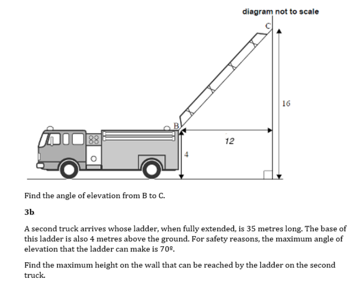diagram not to scale
16
B.
12
Find the angle of elevation from B to C.
3b
A second truck arrives whose ladder, when fully extended, is 35 metres long. The base of
this ladder is also 4 metres above the ground. For safety reasons, the maximum angle of
elevation that the ladder can make is 70°.
Find the maximum height on the wall that can be reached by the ladder on the second
truck.
