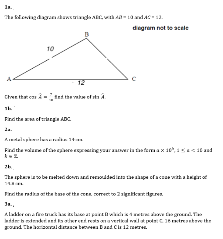 1a.
The following diagram shows triangle ABC, with AB = 10 and AC = 12.
diagram not to scale
B
10
A.
12
Given that cos Â
find the value of sin Â.
10
1b.
Find the area of triangle ABC.
2a.
A metal sphere has a radius 14 cm.
Find the volume of the sphere expressing your answer in the form a x 10*, 1 sa< 10 and
k Z.
2b.
The sphere is to be melted down and remoulded into the shape of a cone with a height of
14.8 cm.
Find the radius of the base of the cone, correct to 2 significant figures.
За.
A ladder on a fire truck has its base at point B which is 4 metres above the ground. The
ladder is extended and its other end rests on a vertical wall at point C, 16 metres above the
ground. The horizontal distance between B and C is 12 metres.
