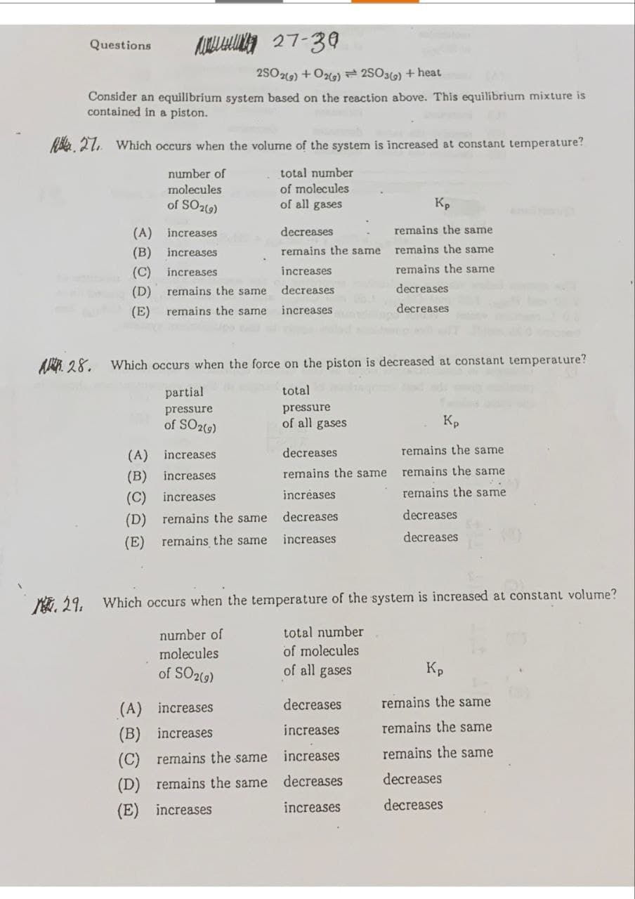 27-39
2SO2(g) + O2(g) 2SO3(g) + heat
Consider an equilibrium system based on the reaction above. This equilibrium mixture is
contained in a piston.
27. Which occurs when the volume of the system is increased at constant temperature?
number of
molecules
of SO2(9)
total number
of molecules
of all gases
Questions
(A) increases
(B) increases
(C) increases
increases
(D) remains the same
decreases
(E) remains the same increases
partial
pressure
of SO2(g)
A 28. Which occurs when the force on the piston is decreased at constant temperature?
total
pressure
of all gases
(A)
increases
(B) increases
(C) increases
(D) remains the same
(E) remains the same
decreases
remains the same
(A)
increases
(B) increases
(C) remains the same
(D) remains the same
(E) increases
decreases
remains the same
increases
decreases
increases
Kp
remains the same
remains the same
remains the same
decreases
decreases
29. Which occurs when the temperature of the system is increased at constant volume?
number of
total number
molecules
of molecules
of SO2(g)
of all gases
decreases
increases
increases
decreases
increases.
Kp
remains the same
remains the same
remains the same
decreases.
decreases
Kp
remains the same
remains the same
remains the same
decreases
decreases