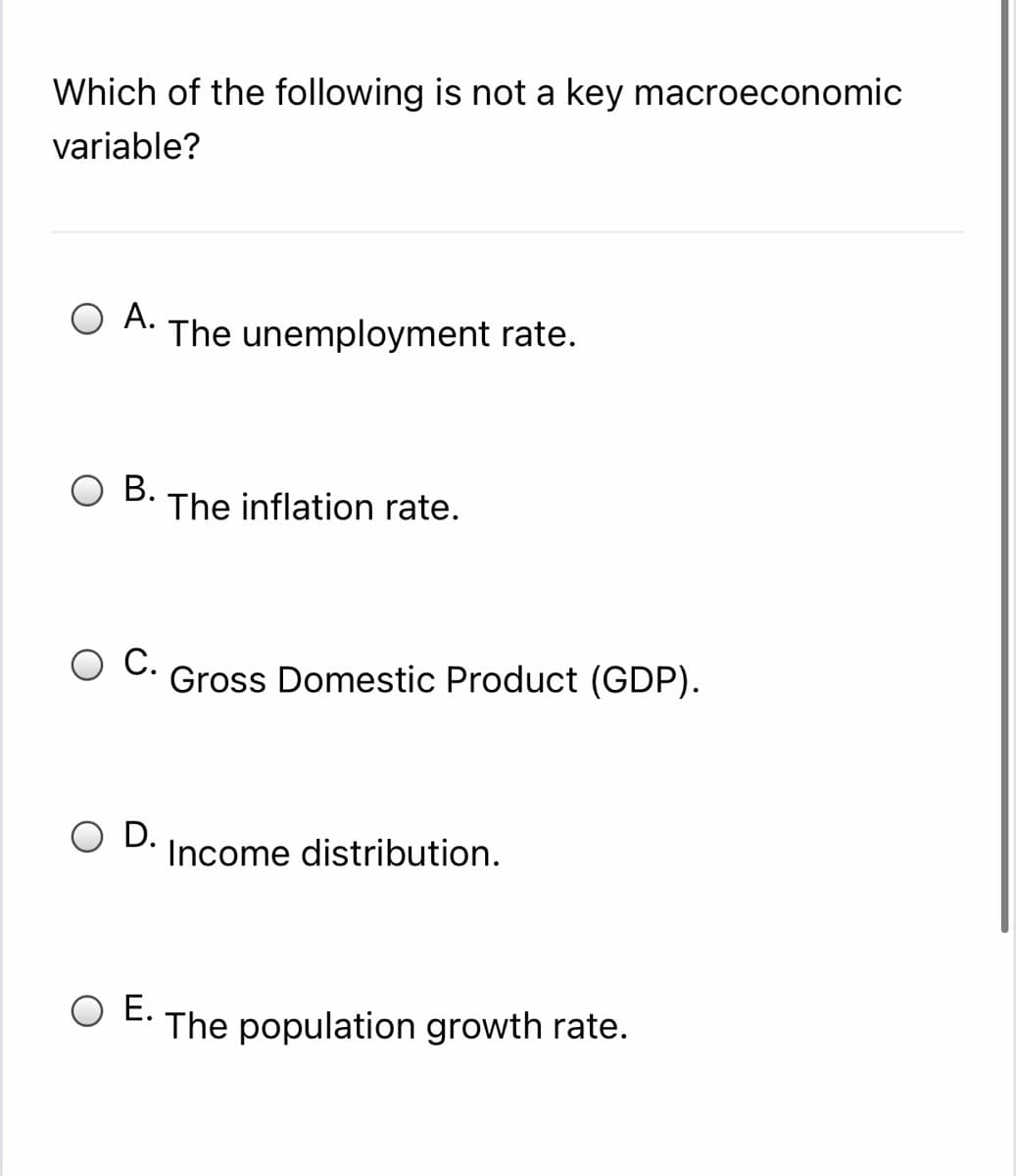 Which of the following is not a key macroeconomic
variable?
O A. The unemployment rate.
O B.
The inflation rate.
С.
Gross Domestic Product (GDP).
O D.
Income distribution.
Е.
The population growth rate.
