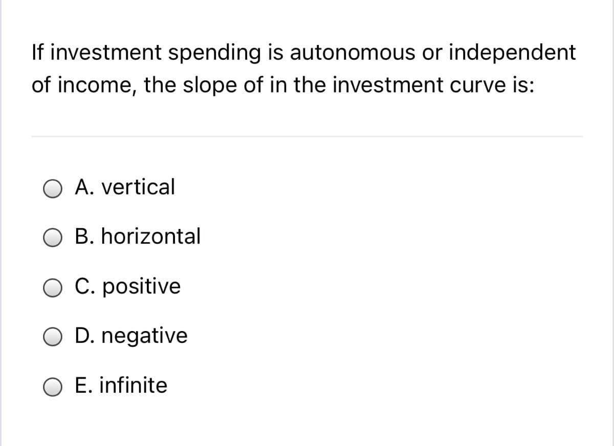 If investment spending is autonomous or independent
of income, the slope of in the investment curve is:
A. vertical
O B. horizontal
O C. positive
O D. negative
O E. infinite
