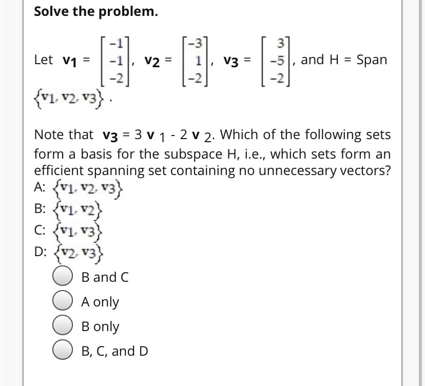 Solve the problem.
31
-5, and H = Span
Let v1 =
-1
V2 =
1
V3 =
-2
-2
{r1 v2 v3} .
Note that v3 = 3 v 1 - 2 v 2. Which of the following sets
form a basis for the subspace H, i.e., which sets form an
efficient spanning set containing no unnecessary vectors?
A: {v1, v2, v3}
B: {v1, v2}
C: {v1, v3}
D: {v2 v3}
B and C
A only
B only
B, C, and D
