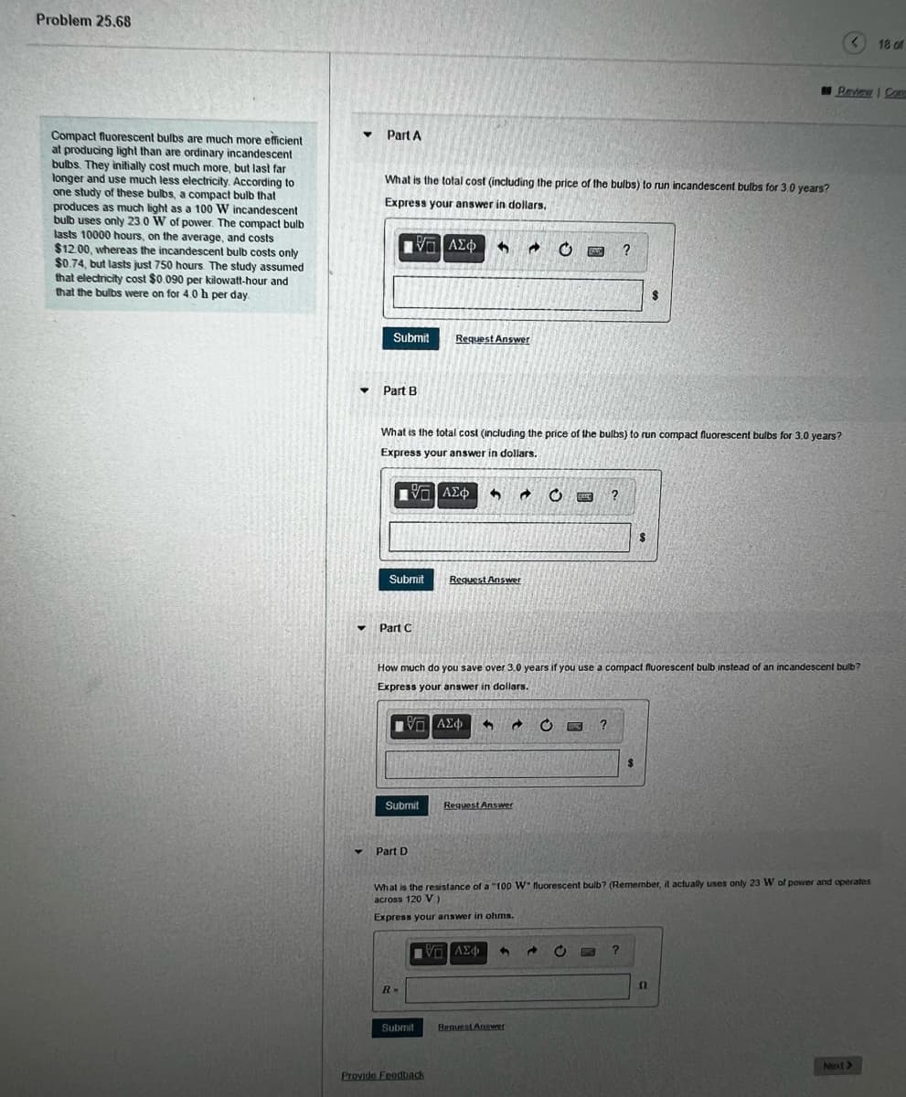 Problem 25.68
18 of
I Peview Con
Compact fluorescent bulbs are much more efficient
at producing light than are ordinary incandescent
bulbs. They initially cost much more, but last far
longer and use much less electricity. According to
one study of these bulbs, a compact bulb that
produces as much light as a 100 W incandescent
bulb uses only 23.0 W of power. The compact bulb
lasts 10000 hours, on the average, and costs
$12.00, whereas the incandescent bulb costs only
$0.74, but lasts just 750 hours. The study assumed
that electricity cost $0.090 per kilowatt-hour and
that the bulbs were on for 4.0h per day
Part A
What is the total cost (including the price of the bulbs) to run incandescent bulbs for 3.0 years?
Express your answer in dollars,
nνα ΑΣφ
?
2$
Submit
Request Answer
Part B
What is the total cost (including the price of the bulbs) to run compact fluorescent bulbs for 3.0 years?
Express your answer in dollars.
ν ΑΣφ
Submit
Request Answer
Part C
How much do you save over 3.0 years if you use a compact fluorescent bulb instead of an incandescent bulb?
Express your answer in dollars.
2$
Submit
Request Answer
Part D
What is the resistance of a "100 W" fluorescent bulb? (Remember, it actually uses only 23 W of power and operates
across 120 V)
Express your answer in ohms.
AE4
R-
Submit
Reguest Answer
Next>
Provido Feedback
