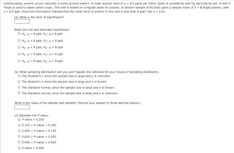 Unfortunately, arsenic occurs naturally in some ground watert. A mean arsenic level of u = 8.0 parts per billion (ppb) is considered safe for agricultural use. A well in
Texas is used to water cotton crops. This well is tested on a regular basis for arsenic. A random sample of 41 tests gave a sample mean of x = 6.9 ppb arsenic, with
s = 2.7 ppb. Does this information indicate that the mean level of arsenic in this well is less than 8 ppb? Use a = 0.01.
(a) What is the level of significance?
State the null and alternate hypotheses.
O Hg: u = 8 ppb; H1: H*8 ppb
O Hg: u > 8 ppb; H1: = 8 ppb
O Ho: H = 8 ppb; H: H> 8 ppb
O Ho: H < 8 ppb; H: H = 8 ppb
O Ho: H = 8 ppb; H: H < 8 ppb
(b) What sampling distribution will you use? Explain the rationale for your choice of sampling distribution.
O The Student's t, since the sample size is large and o is unknown.
O The Student's t, since the sample size is large and a is known.
O The standard normal, since the sample size is large and a is known.
O The standard normal, since the sample size is large and a is unknown.
What is the value of the sample test statistic? (Round your answer to three decimal places.)
(c) Estimate the P-value.
O P-value > 0.250
O 0.125 < P-value < 0.250
O 0.050 < P-value < 0.125
O 0.025 < P-value < 0.050
O 0.005 < P-value < 0.025
O P-value < 0.005
