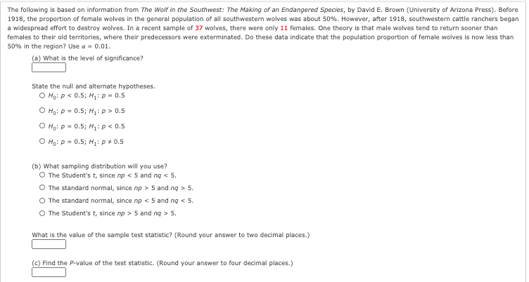 The following is based on information from The Wolf in the Southwest: The Making of an Endangered Species, by David E. Brown (University of Arizona Press). Before
1918, the proportion of female wolves in the general population of all southwestern wolves was about 50%. However, after 1918, southwestern cattle ranchers began
a widespread effort to destroy wolves. In a recent sample of 37 wolves, there were only 1i females. One theory is that male wolves tend to return sooner than
females to their old territories, where their predecessors were exterminated. Do these data indicate that the population proportion of female wolves is now less than
50% in the region? Use a - 0.01.
(a) What is the level of significance?
State the null and alternate hypotheses.
O Ho: p< 0.5; H: p = 0.5
O Ho: p = 0.5; H,: p > 0.5
O Ho: p = 0.5; H,:p < 0.5
O Hạ: p = 0.5; H,:p + 0.5
(b) What sampling distribution will you use?
O The Student's t, since np < 5 and ng < 5.
O The standard normal, since np > 5 and ng > 5.
O The standard normal, since np < 5 and ng < 5.
O The Student's t, since np > 5 and ng >
> 5.
What is the value of the sample test statistic? (Round your answer to two decimal places.)
(c) Find the P-value of the test statistic. (Round your answer to four decimal places.)
