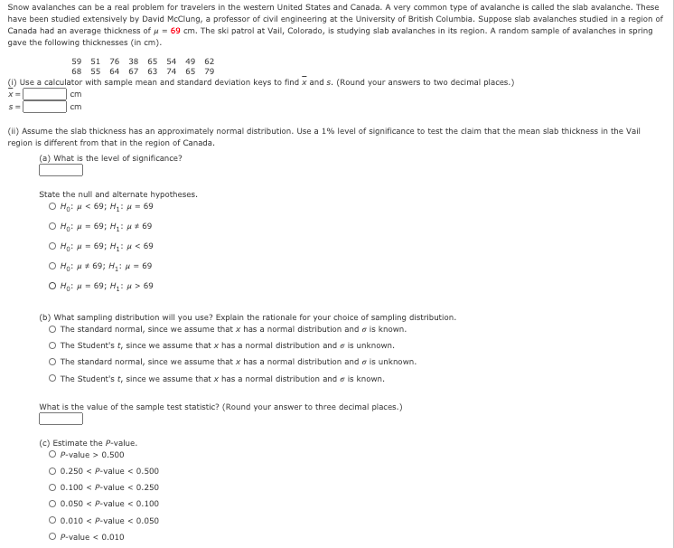 Snow avalanches can be a real problem for travelers in the western United States and Canada. A very common type of avalanche is called the slab avalanche. These
have been studied extensively by David McClung, a professor of civil engineering at the University of British Columbia. Suppose slab avalanches studied in a region of
Canada had an average thickness of u = 69 cm. The ski patrol at Vail, Colorado, is studying slab avalanches in its region. A random sample of avalanches in spring
gave the following thicknesses (in cm).
59 51 76 38 65 54 49 62
68 55 64 67 63 74 65 79
Use a calculator with sample mean and standard deviation keys to find x and s. (Round your answers to two decimal places.)
cm
cm
(I) Assume the slab thickness has an approximately normal distribution. Use a 1% level of significance to test the claim that the mean slab thickness in the Vail
region is different from that in the region of Canada.
(a) What is the level of significance?
State the null and alternate hypotheses.
O Ho: H < 69; H: H- 69
O Ho: H= 69; H: H 69
O Ho: H= 69; H: H< 69
O Ho: u* 69; H,: H = 69
O Ho: H = 69; H: u > 69
(b) What sampling distribution will you use? Explain the rationale for your choice of sampling distribution.
O The standard normal, since we assume that x has a normal distribution and o is known.
The Student's t, since we assume that x has a normal distribution and a is unknown.
O The standard normal, since we assume that x has a normal distribution and a is unknown.
O The Student's t, since we assume that x has a normal distribution and a is known.
What is the value of the sample test statistic? (Round your answer to three decimal places.)
(c) Estimate the P-value.
O P-value > 0.500
O 0.250 < P-value < 0.500
O 0.100 < P-value < 0.250
O 0.050 < P-value < 0.100
O 0.010 < P-value < 0.050
O P-value < 0.010
